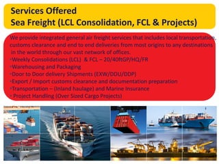The answer is
global trade
Services Offered
Sea Freight (LCL Consolidation, FCL & Projects)
We provide integrated general air freight services that includes local transportation,
customs clearance and end to end deliveries from most origins to any destinations
in the world through our vast network of offices.
•Weekly Consolidations (LCL) & FCL – 20/40ftGP/HQ/FR
•Warehousing and Packaging
•Door to Door delivery Shipments (EXW/DDU/DDP)
•Export / Import customs clearance and documentation preparation
•Transportation – (Inland haulage) and Marine Insurance
• Project Handling (Over Sized Cargo Projects)
 