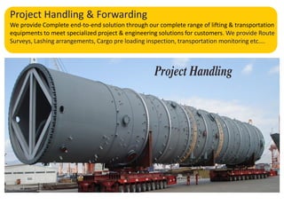 Project Handling & Forwarding
We provide Complete end-to-end solution through our complete range of lifting & transportation
equipments to meet specialized project & engineering solutions for customers. We provide Route
Surveys, Lashing arrangements, Cargo pre loading inspection, transportation monitoring etc....
 