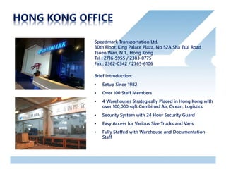 Speedmark Transportation Ltd.
30th Floor, King Palace Plaza, No 52A Sha Tsui Road
Tsuen Wan, N.T., Hong Kong
Tel : 2716-5955 / 2383-0775
Fax : 2362-0342 / 2765-6106
Brief Introduction:
• Setup Since 1982
• Over 100 Staff Members
• 4 Warehouses Strategically Placed in Hong Kong with
over 100,000 sqft Combined Air, Ocean, Logistics
• Security System with 24 Hour Security Guard
• Easy Access for Various Size Trucks and Vans
• Fully Staffed with Warehouse and Documentation
Staff
 