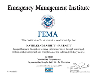 Emergency Management Institute
This Certificate of Achievement is to acknowledge that
has reaffirmed a dedication to serve in times of crisis through continued
professional development and completion of the independent study course:
Tony Russell
Superintendent
Emergency Management Institute
KATHLEEN M ABBITT-HARTNETT
IS-00909
Community Preparedness
Implementing Simple Activities for Everyone
Issued this 31st Day of August, 2015
0.1 IACET CEU
 