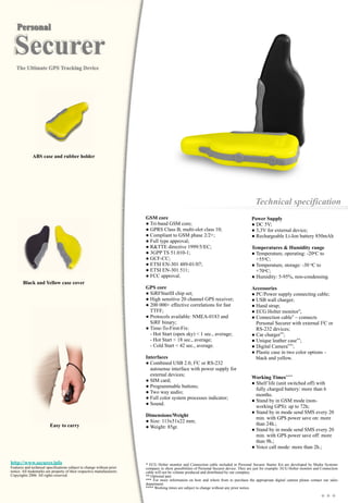 Power Supply
● DC 5V;
● 3,3V for external device;
● Rechargeable Li-Ion battery 850mAh
Temperatures & Humidity range
● Temperature, operating: -20oC to
+55oC;
● Temperature, storage: -30 oC to
+70oC;
● Humidity: 5-95%, non-condensing.
Accessories
● PC/Power supply connecting cable;
● USB wall charger;
● Hand strap;
● ECG Holter monitor*;
● Connection cable* – connects
Personal Securer with external I2C or
RS-232 devices;
● Car charger**;
● Unique leather case**;
● Digital Camera***;
● Plastic case in two color options –
black and yellow.
Working Times****
● Shelf life (unit switched off) with
fully charged battery: more than 6
months.
● Stand by in GSM mode (non-
working GPS): up to 72h;
● Stand by in mode send SMS every 20
min. with GPS power save on: more
than 24h.;
● Stand by in mode send SMS every 20
min. with GPS power save off: more
than 9h.;
● Voice call mode: more than 2h.;
Technical specification
GSM core
● Tri-band GSM core;
● GPRS Class B, multi-slot class 10;
● Compliant to GSM phase 2/2+;
● Full type approval;
● R&TTE directive 1999/5/EC;
● 3GPP TS 51.010-1;
● GCF-CC;
● ETSI EN-301 489-01/07;
● ETSI EN-301 511;
● FCC approval.
GPS core
● SiRFStarIII chip set;
● High sensitive 20 channel GPS receiver;
● 200 000+ effective correlations for fast
TTFF;
● Protocols available: NMEA-0183 and
SiRF binary;
● Time-To-First-Fix:
- Hot Start (open sky) < 1 sec., average;
- Hot Start < 18 sec., average;
- Cold Start < 42 sec., average.
Interfaces
● Combined USB 2.0, I2C or RS-232
autosense interface with power supply for
external devices;
● SIM card;
● Programmable buttons;
● Two way audio;
● Full color system processes indicator;
● Sound.
Dimensions/Weight
● Size: 113x51x22 mm;
● Weight: 85gr.
http://www.securer.info
Features and technical specifications subject to change without prior
notice. All trademarks are property of their respective manufacturers.
Copyrights 2006. All rights reserved.
Easy to carry
* ECG Holter monitor and Connection cable included in Personal Securer Starter Kit are developed by Media Systems
company to show possibilities of Personal Securer device. They are just for example. ECG Holter monitor and Connection
cable will not be volume produced and distributed by our company.
** Optional part.
*** For more information on how and where from to purchase the appropriate digital camera please contact our sales
department.
**** Working times are subject to change without any prior notice.
Black and Yellow case cover
ABS case and rubber holder
 