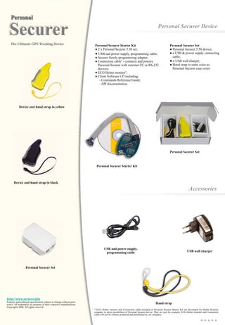 Personal Securer Device
Accessories
USB wall charger
Hand strap
Personal Securer Set
● Personal Securer 5.50 device;
● a USB & power supply connecting
cable;
● a USB wall charger;
● Hand strap in same color as
Personal Securer case cover.
Personal Securer Set
http://www.securer.info
Features and technical specifications subject to change without prior
notice. All trademarks are property of their respective manufacturers.
Copyrights 2006. All rights reserved.
Device and hand strap in black
Personal Securer Starter Kit
● 2 x Personal Securer 5.50 set;
● USB and power supply, programming cable;
● Securer family programming adapter;
● Connection cable* - connects and powers
Personal Securer with external I2C or RS-232
devices;
● ECG Holter monitor*;
● Client Software CD including:
- Commands Reference Guide;
- API documentation.
USB and power supply,
programming cable
Personal Securer Starter Kit
* ECG Holter monitor and Connection cable included in Personal Securer Starter Kit are developed by Media Systems
company to show possibilities of Personal Securer device. They are just for example. ECG Holter monitor and Connection
cable will not be volume produced and distributed by our company.
Device and hand strap in yellow
Personal Securer Set
 
