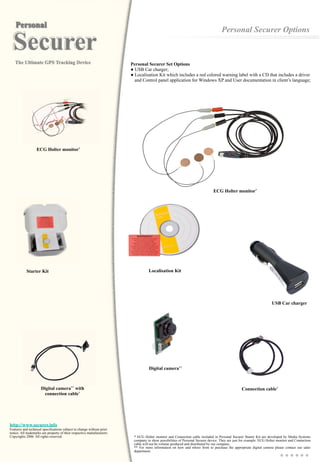 http://www.securer.info
Features and technical specifications subject to change without prior
notice. All trademarks are property of their respective manufacturers.
Copyrights 2006. All rights reserved.
Connection cable*
Digital camera**
USB Car charger
Personal Securer Options
Localisation Kit
* ECG Holter monitor and Connection cable included in Personal Securer Starter Kit are developed by Media Systems
company to show possibilities of Personal Securer device. They are just for example. ECG Holter monitor and Connection
cable will not be volume produced and distributed by our company.
** For more information on how and where from to purchase the appropriate digital camera please contact our sales
department.
Personal Securer Set Options
● USB Car charger;
● Localisation Kit which includes a red colored warning label with a CD that includes a driver
and Control panel application for Windows XP and User documentation in client’s language;
ECG Holter monitor*
Digital camera** with
connection cable*
ECG Holter monitor*
Starter Kit
 