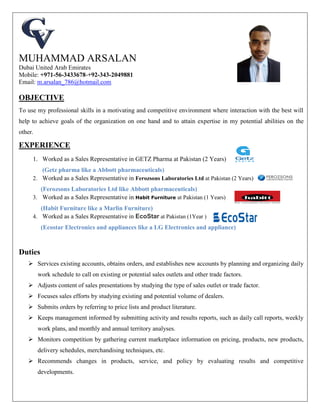 MUHAMMAD ARSALAN
Dubai United Arab Emirates
Mobile: +971-56-3433678-+92-343-2049881
Email: m.arsalan_786@hotmail.com
OBJECTIVE
To use my professional skills in a motivating and competitive environment where interaction with the best will
help to achieve goals of the organization on one hand and to attain expertise in my potential abilities on the
other.
EXPERIENCE
1. Worked as a Sales Representative in GETZ Pharma at Pakistan (2 Years)
(Getz pharma like a Abbott pharmaceuticals)
2. Worked as a Sales Representative in Ferozsons Laboratories Ltd at Pakistan (2 Years)
(Ferozsons Laboratories Ltd like Abbott pharmaceuticals)
3. Worked as a Sales Representative in Habit Furniture at Pakistan (1 Years)
(Habit Furniture like a Marlin Furniture)
4. Worked as a Sales Representative in EcoStar at Pakistan (1Year )
(Ecostar Electronics and appliances like a LG Electronics and appliance)
Duties
 Services existing accounts, obtains orders, and establishes new accounts by planning and organizing daily
work schedule to call on existing or potential sales outlets and other trade factors.
 Adjusts content of sales presentations by studying the type of sales outlet or trade factor.
 Focuses sales efforts by studying existing and potential volume of dealers.
 Submits orders by referring to price lists and product literature.
 Keeps management informed by submitting activity and results reports, such as daily call reports, weekly
work plans, and monthly and annual territory analyses.
 Monitors competition by gathering current marketplace information on pricing, products, new products,
delivery schedules, merchandising techniques, etc.
 Recommends changes in products, service, and policy by evaluating results and competitive
developments.
 