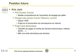 14DTSI / Service Cognitique Robotique et Interaction
Postdoc futurs
Kris Jack
 PhD Dundee, Ecosse
• Modèle computationnel de l’acquisition de langage par pallier
 Orange Labs (ancien France Telecom), Lannion
• Depuis 12/06
• Projet sur la structuration de connaissance sur internet
 Projet Carte Sémantique
• Classifier les pages en entrée par domaine (économique, médical,
sports, …)
• Bâtir une carte sémantique par domaine
 