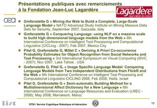 15DTSI / Service Cognitique Robotique et Interaction
Présentations publiques avec remerciements
à la Fondation Jean-Luc Lagardère
Grefenstette G « Mining the Web to Build a Complete, Large-Scale
Language Model » NATO Advanced Study Institute on Mining Massive Data
Sets for Security, September 2007, Gazzada ,Italy
Grefenstette G « Conquering Language: using NLP on a massive scale
to build high dimensional language models from the Web » 8th
International Conference on Intelligent Text Processing and Computational
Linguistics (CICLing - 2007), Feb 2007, Mexico City
Pitel G, Grefenstette G, Millet C « Deriving A Priori Co-occurrence
Probability Estimates for Object Recognition from Social Networks and
Text Processing » 3rd International Symposium on Visual Computing (ISVC
- 2007), Nov 2007, Lake Tahoe , USA
Grefenstette G, Pitel G, « Image Specific Language Model: Comparing
Language Models from Two Independent Distributions from FlickR and
the Web » 9th International Conference on Intelligent Text Processing and
Computational Linguistics CICLING 2008, Feb 2008, Haifa, Israel
Pitel G, Grefenstette G « Semi-automatic Building Method for a
Multidimensional Affect Dictionary for a New Language » 6th
International Conference on Language Resources and Evaluation (LREC -
2008), May 2008, Marrakech, Maroc
 