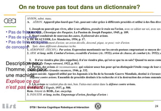 24DTSI / Service Cognitique Robotique et Interaction
On ne trouve pas tout dans un dictionnaire?
AVION, subst. masc.
A. AÉRON. Appareil plus lourd que l'air, pouvant voler grâce à différents procédés et utilisé à des fins diver
1. Joseph ne pouvait pas vivre, aller à ses affaires, prendre le train ou l'avion, avec ce cahier sur soi, avec ses
DUHAMEL, Chronique des Pasquier, La Passion de Joseph Pasquier, 1945, p. 189.
2. Henri conduirait de nouveau des autos, il piloterait des avions.
S. DE BEAUVOIR, Les Mandarins, 1954, p. 17.
SYNT. Bourdonnement d'avion; un avion décolle, descend, pique, se pose; voir d'avion.
B. Spéc. dans différents domaines techn.
1. AÉROPOST. (TECHN.). Par avion. Expression mentionnée sur les envois postaux empruntant ce moyen de t
2. ARM. et lang. milit. Combat d'avions, escadrille d'avions (Ac. 1932); avion de chasse, de combat (Ac. 1932); a
3. Il n'en viendra plus [des zeppelins], il n'en viendra plus, qu'est-ce que tu en sais? Quand tu auras comm
PROUST, Le Temps retrouvé, 1922, p. 813.
4. Parfois, des avions de reconnaissance, qui volaient assez bas pour qu'on distinguât l'étoile rouge de leur ca
AMBRIÈRE, Les Grandes vacances, 1946, p. 332.
Avion-suicide. Appareil utilisé par les Japonais à la fin de la Seconde Guerre Mondiale, destiné à s'écraser,
Défense contre avions. Ensemble de procédés destinés à la recherche et à la destruction des avions ennemis
5. Les avions ne veulent plus de moi, bon. Faites-moi entrer dans la défense contre avions.
MALRAUX, L'Espoir, 1937, p. 500.
Rem. Attesté ds ROB., Lar. encyclop.
3. INDUSTR. et lang. techn. Empennage d'avion, fuselage d'avion :
• Pas de fréquence
• Pas de syntaxe
• Pas de liste complète
de concepts
Description pour
l’homme, non pour
une machine
Explique ce qui
n’est pas évident
 