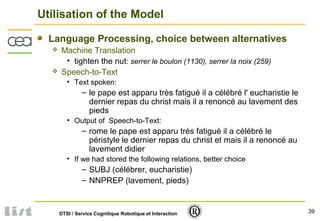 39DTSI / Service Cognitique Robotique et Interaction
Utilisation of the Model
Language Processing, choice between alternatives
 Machine Translation
• tighten the nut: serrer le boulon (1130), serrer la noix (259)
 Speech-to-Text
• Text spoken:
– le pape est apparu très fatigué il a célébré l' eucharistie le
dernier repas du christ mais il a renoncé au lavement des
pieds
• Output of Speech-to-Text:
– rome le pape est apparu très fatigué il a célébré le
péristyle le dernier repas du christ et mais il a renoncé au
lavement didier
• If we had stored the following relations, better choice
– SUBJ (célébrer, eucharistie)
– NNPREP (lavement, pieds)
 
