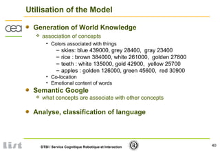 40DTSI / Service Cognitique Robotique et Interaction
Utilisation of the Model
Generation of World Knowledge
 association of concepts
• Colors associated with things
– skies: blue 439000, grey 28400, gray 23400
– rice : brown 384000, white 261000, golden 27800
– teeth : white 135000, gold 42900, yellow 25700
– apples : golden 126000, green 45600, red 30900
• Co-location
• Emotional content of words
Semantic Google
 what concepts are associate with other concepts
Analyse, classification of language
 