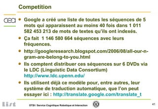 41DTSI / Service Cognitique Robotique et Interaction
Competition
Google a créé une liste de toutes les séquences de 5
mots qui apparaissent au moins 40 fois dans 1 011
582 453 213 de mots de textes qu’ils ont indexés.
Ça fait 1 146 580 664 séquences avec leurs
fréquences.
http://googleresearch.blogspot.com/2006/08/all-our-n-
gram-are-belong-to-you.html
Ils comptent distribuer ces séquences sur 6 DVDs via
le LDC (Linguistic Data Consortium)
http://www.ldc.upenn.edu/
Ils utilisent déjà ce modèle pour, entre autres, leur
système de traduction automatique, que l’on peut
essayer ici : http://translate.google.com/translate_t
 