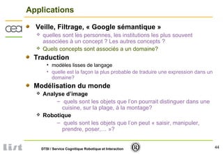 44DTSI / Service Cognitique Robotique et Interaction
Applications
Veille, Filtrage, « Google sémantique »
 quelles sont les personnes, les institutions les plus souvent
associées à un concept ? Les autres concepts ?
 Quels concepts sont associés a un domaine?
Traduction
• modèles lisses de langage
• quelle est la façon la plus probable de traduire une expression dans un
domaine?
Modélisation du monde
 Analyse d’image
– quels sont les objets que l’on pourrait distinguer dans une
cuisine, sur la plage, à la montage?
 Robotique
– quels sont les objets que l’on peut « saisir, manipuler,
prendre, poser,… »?
 