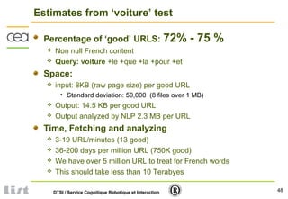 48DTSI / Service Cognitique Robotique et Interaction
Estimates from ‘voiture’ test
Percentage of ‘good’ URLS: 72% - 75 %
 Non null French content
 Query: voiture +le +que +la +pour +et
Space:
 input: 8KB (raw page size) per good URL
• Standard deviation: 50,000 (8 files over 1 MB)
 Output: 14.5 KB per good URL
 Output analyzed by NLP 2.3 MB per URL
Time, Fetching and analyzing
 3-19 URL/minutes (13 good)
 36-200 days per million URL (750K good)
 We have over 5 million URL to treat for French words
 This should take less than 10 Terabyes
 