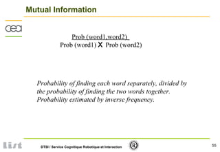 55DTSI / Service Cognitique Robotique et Interaction
Mutual Information
Prob (word1) X Prob (word2)
Prob (word1,word2)
Probability of finding each word separately, divided by
the probability of finding the two words together.
Probability estimated by inverse frequency.
 