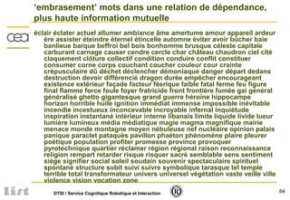 64DTSI / Service Cognitique Robotique et Interaction
‘embrasement’ mots dans une relation de dépendance,
plus haute information mutuelle
éclair éclater actuel allumer ambiance âme amertume amour appareil ardeur
ère assister éteindre éternel étincelle automne éviter avoir bûcher baie
banlieue barque beffroi bel bois bonhomme brusque céleste capitale
carburant carnage causer cendre cercle char château chaudron ciel cité
claquement clôture collectif condition conduire conflit constituer
consumer corne corps couchant coucher couleur cour crainte
crépusculaire dû déchet déclencher démoniaque danger départ dedans
destruction devoir différencié dragon durée empêcher encourageant
existence extérieur façade facteur féerique faible fatal ferme feu figure
final flamme force foule foyer fratricide front frontière fumée gai général
généralisé ghetto gigantesque grand guerre héroïne hippocampe
horizon horrible huile ignition immédiat immense impossible inévitable
incendie incestueux inconcevable incroyable infernal inquiétude
inspiration instantané intérieur interne libanais limite liquide livide lueur
lumière lumineux média médiatique magie magma magnifique mairie
menace monde montagne moyen nébuleuse nef nucléaire opinion palais
panique paraclet pataquès pavillon phaéton phénomène plaire pleurer
poétique population profiter promesse province provoquer
pyrotechnique quartier réclamer région régional raison reconnaissance
religion rempart retarder risque risquer sacré semblable sens sentiment
siège signifier social soleil soudain souvenir spectaculaire spirituel
spontané structure subit suivi suivre symbolique tarasque tel temple
terrible total transformateur univers universel végétation vaste veille ville
violence vision vocation zone
 