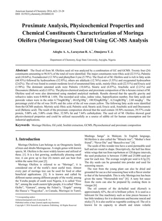 American Journal of Chemistry 2016, 6(2): 23-28
DOI: 10.5923/j.chemistry.20160602.01
Proximate Analysis, Physicochemical Properties and
Chemical Constituents Characterization of Moringa
Oleifera (Moringaceae) Seed Oil Using GC-MS Analysis
Adegbe A. A., Larayetan R. A.*
, Omojuwa T. J.
Department of Chemistry, Kogi State University, Anyigba, Nigeria
Abstract The fixed oil from M. Oleifera seed oil was analyzed by a combination of GC and GCMS. Twenty four (24)
constituents amounting to 96.81% of the total oil were identified. The major constituents were Oleic acid (22.51%), Palmitic
acid (10.64%), 9-octadecenol (12.76%) and phenylbut-3-yne (5.79%). The fixed oil of M. Oleifera seed is rich in fatty acids
(44.93%) followed by hydrocarbons (32.95%), others are aldehyde (12.76%) esters (3.55%) and oxygenated hydrocarbon
(2.62%). The oil was found to contain moderate level of unsaturated fatty acids, mainly Oleic acid (22.51%) and Erucic acid
(1.98%). The dominant saturated acids were Palmitic (10.64%), Stearic acid (6.07%), Arachidic acid (2.21%) and
Docosanoic (Behenic acid) (1.03%). The physio-chemical analyses and proximate composition of the n-hexane extract of M.
Oleifera seed oil were also determined using standard analytical methods. Results showed that the specific gravity and
refractive index were 0.9050 & 1.456. The recorded acid value, iodine value, Saponification number, free fatty acids and
peroxide values were in the order 6.73mgKOHg-1
, 68.65g100g-1
, 180.92mgKOHg-1
, 4.21mgKOHg-1
, 2.60 meqKg-1
. The
percentage yield of the oil was 38.0% and the color of the oil was cream yellow. The following fatty acids were identified
from the GCMS analysis. Myristic acid, Oleic acid, Palmitic acid, Stearic acid, Erucic acid, Arachidic acid and Docosanoic
acid (Behenic acid). The result of the proximate composition showed that the seed contain 10.50% moisture, 39.57% crude
protein, 5.00% ash, 5.00% crude fiber, 32.50% fat and 7.44% carbohydrate. The seed oil of M. Oleifera showed good
physio-chemical properties and could be utilized successfully as a source of edible oil for human consumption and for
industrial applications.
Keywords Moringa Oleifera, Oil yield, Soxhlet extraction, GCMS, Physiochemical and proximate composition
1. Introduction
Moringa Oleifeira Lam belongs to an Onogeneric family
of trees and shrubs Moringaceae. A single genus with known
specie, M. Oleifera is the most widely known and utilized of
these. [1]. It is a fast growing, aesthetically pleasing small
tree; it can grow up to four (4) meters and can bear fruit
within the same first year [2].
Moringa Oleifera is referred to as “Moringa”, it is
considered one of the world’s most useful trees. Almost
every part of moringa tree can be used for food or other
beneficial applications. [3]. It is known and called by
different names among different people of the world, among
the Yoruba people of south west Nigeria, it is called “Ewe
Ile”, among the south eastern Igbo people, it is called “Okwe
Oyibo”, “Gawara”, among the Fulani’s, “Zogale” among
the Hausa’s “Nugyekai”, in Canada, Muringai in Tamil,
* Corresponding author:
timlarayetan@gmail.com (Larayetan R. A.)
Published online at http://journal.sapub.org/chemistry
Copyright © 2016 Scientific & Academic Publishing. All Rights Reserved
Mashnga Sanga” in Malayan. In English language,
M.Oleifera is also called the “Miracle tree”, “Mother’s best
friend”, “Never Die” and “Benzolive tree” [4].
The seeds of this wonder tree have a semi-permeable seed
hull and are round in shape. Descriptively, the hull has three
white wings that run from top-bottom at 120 degree intervals,
the seed production is between 15,000 and 25,000 seed per
year for each tree. The average weight per seed is 0.3g [5].
The dry seeds can be grounded into powder and used for
seasoning sauces.
The root from the young plant can also be dried and
grounded for use as a hot seasoning base with a flavor similar
to that of the horseradish. This is why Moringa tree has been
given the name “Horseradish tree” [6]. A tasty hot sauce
from the roots can also be prepared by cooking them in
vinegar [6].
The oil content of the de-hulled seed (Kernel) is
approximately 42%, the oil is brilliant yellow. It is used as a
lubricant for fine machinery such as time pieces because it
has little tendency for it to deteriorate and become rancid and
sticky [7]. It is also useful as vegetable cooking oil. The oil is
known for its capacity to absorb and retain volatile
 