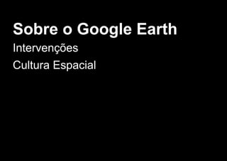 Sobre o Google Earth
Intervenções
Cultura Espacial
 