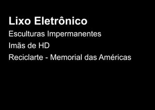 Lixo Eletrônico
Esculturas Impermanentes
Imãs de HD
Reciclarte ­ Memorial das Américas
 