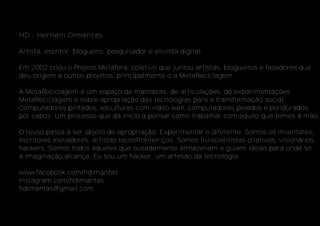 HD - Hernani Dimantas
Artista, escritor, blogueiro, pesquisador e ativista digital.
Em 2002 criou o Projeto Metáfora, coletivo que juntou artistas, blogueiros e fazedores que
deu origem a outros projetos, principalmente o a MetaReciclagem.
A MetaReciclagem é um espaço de manobras, de articulações, de experimentações.
MetaReciclagem é sobre apropriação das tecnologias para a transformação social.
Computadores pintados, esculturas com video wall, computadores pelados e pendurados
por cabos. Um processo que dá início a pensar como trabalhar com aquilo que temos à mão.
O reuso passa a ser objeto de apropriação. Experimentar o diferente. Somos os inventores,
escritores inovadores, artistas tecnofronteiriços. Somos livrecientistas criativos, visionários,
hackers. Somos todos aqueles que ousadamente armazenam e guiam ideias para onde só
a imaginação alcança. Eu sou um hacker, um artesão da tecnologia.
www.facebook.com/hdimantas
instagram.com/hdimantas
hdimantas@gmail.com
 