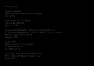 Exposições
Segall em pixels
Metro Santa Cruz | Museu Lasar Segall
Abril 2015
Gambiarras do Pos Digital
Galeria da Hebraica
Outubro 2014
Galeria da
Exposição RECICLARTE – Essa gente recicla com arte
Exposição itinerante com ensaios fotográficos, vídeo, peças
Memorial da América Latina
Outubro 2013
Saída 129A
Naturezas Georreferenciadas
Exposição Coletiva
Setembro 2013
On Google Earth PixeLache Helsinque
Intervenções | Mapeamentos | Afetos
Maio 2013
 