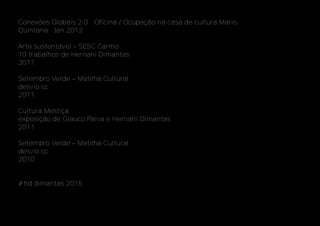 Conexões Globais 2.0 ‐ Oficina / Ocupação na casa de cultura Mario
Quintana ‐ Jan 2012
Arte sustentável – SESC Carmo
10 trabalhos de Hernani Dimantas
2011
Setembro Verde – Matilha Cultural
desvio.cc
2011
Cultura Mestiça
exposição de Glauco Paiva e Hernani Dimantas
2011
Setembro Verde – Matilha Cultural
desvio.cc
2010
#hd dimantas 2015
 