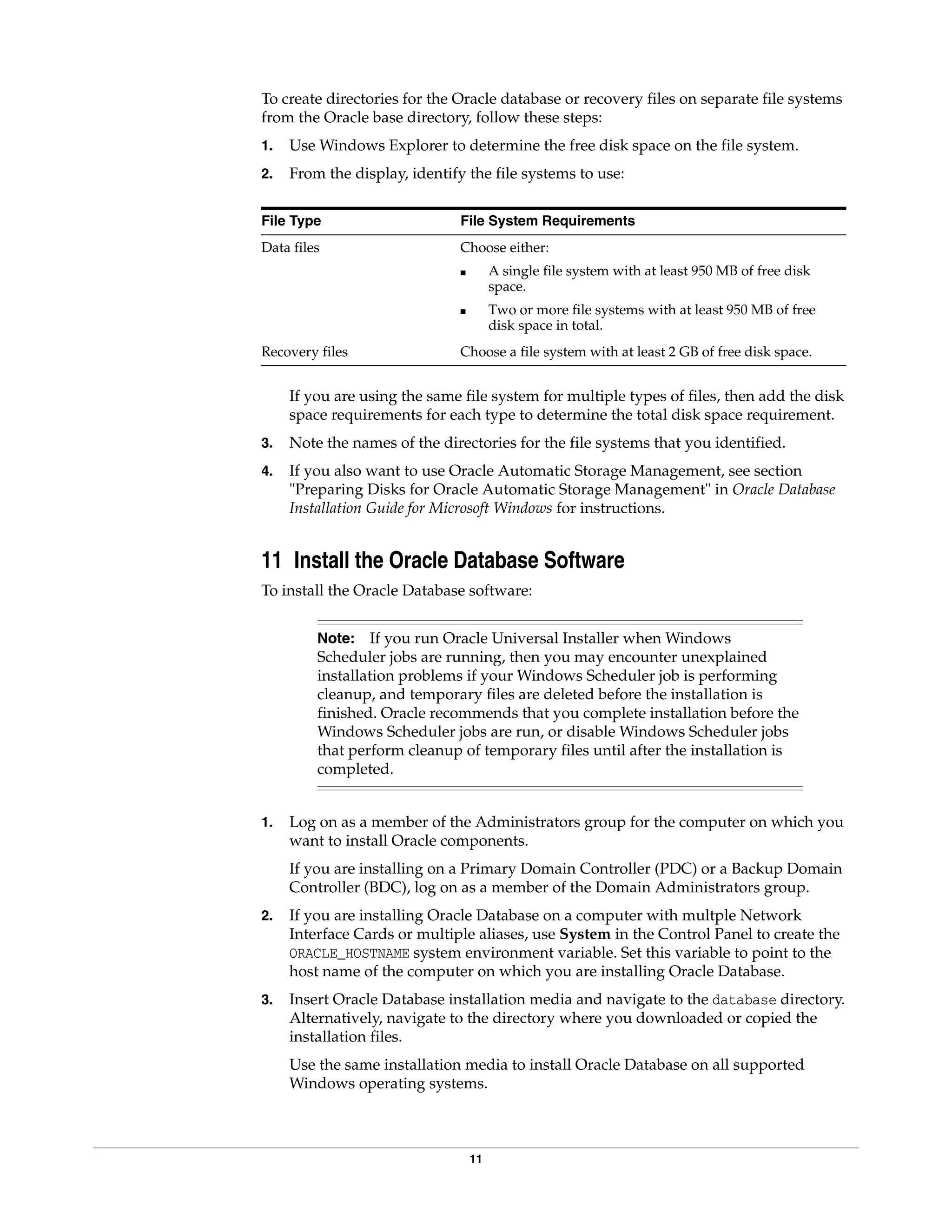 11
To create directories for the Oracle database or recovery files on separate file systems
from the Oracle base directory, follow these steps:
1. Use Windows Explorer to determine the free disk space on the file system.
2. From the display, identify the file systems to use:
File Type File System Requirements
Data files Choose either:
■ A single file system with at least 950 MB of free disk
space.
■ Two or more file systems with at least 950 MB of free
disk space in total.
Recovery files Choose a file system with at least 2 GB of free disk space.
If you are using the same file system for multiple types of files, then add the disk
space requirements for each type to determine the total disk space requirement.
3. Note the names of the directories for the file systems that you identified.
4. If you also want to use Oracle Automatic Storage Management, see section
"Preparing Disks for Oracle Automatic Storage Management" in Oracle Database
Installation Guide for Microsoft Windows for instructions.
11 Install the Oracle Database Software
To install the Oracle Database software:
Note: If you run Oracle Universal Installer when Windows
Scheduler jobs are running, then you may encounter unexplained
installation problems if your Windows Scheduler job is performing
cleanup, and temporary files are deleted before the installation is
finished. Oracle recommends that you complete installation before the
Windows Scheduler jobs are run, or disable Windows Scheduler jobs
that perform cleanup of temporary files until after the installation is
completed.
1. Log on as a member of the Administrators group for the computer on which you
want to install Oracle components.
If you are installing on a Primary Domain Controller (PDC) or a Backup Domain
Controller (BDC), log on as a member of the Domain Administrators group.
2. If you are installing Oracle Database on a computer with multple Network
Interface Cards or multiple aliases, use System in the Control Panel to create the
ORACLE_HOSTNAME system environment variable. Set this variable to point to the
host name of the computer on which you are installing Oracle Database.
3. Insert Oracle Database installation media and navigate to the database directory.
Alternatively, navigate to the directory where you downloaded or copied the
installation files.
Use the same installation media to install Oracle Database on all supported
Windows operating systems.
 