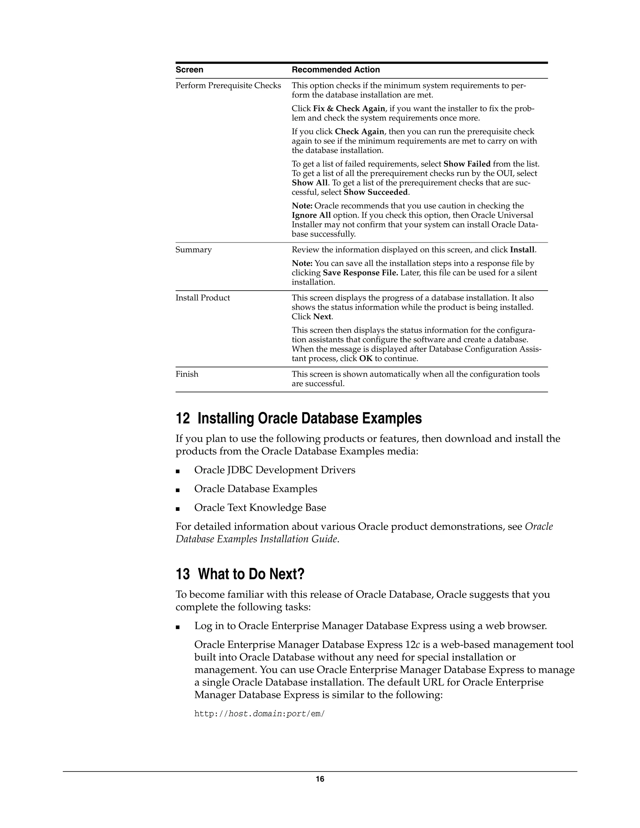 16
12 Installing Oracle Database Examples
If you plan to use the following products or features, then download and install the
products from the Oracle Database Examples media:
■ Oracle JDBC Development Drivers
■ Oracle Database Examples
■ Oracle Text Knowledge Base
For detailed information about various Oracle product demonstrations, see Oracle
Database Examples Installation Guide.
13 What to Do Next?
To become familiar with this release of Oracle Database, Oracle suggests that you
complete the following tasks:
■ Log in to Oracle Enterprise Manager Database Express using a web browser.
Oracle Enterprise Manager Database Express 12c is a web-based management tool
built into Oracle Database without any need for special installation or
management. You can use Oracle Enterprise Manager Database Express to manage
a single Oracle Database installation. The default URL for Oracle Enterprise
Manager Database Express is similar to the following:
http://host.domain:port/em/
Perform Prerequisite Checks This option checks if the minimum system requirements to per-
form the database installation are met.
Click Fix & Check Again, if you want the installer to fix the prob-
lem and check the system requirements once more.
If you click Check Again, then you can run the prerequisite check
again to see if the minimum requirements are met to carry on with
the database installation.
To get a list of failed requirements, select Show Failed from the list.
To get a list of all the prerequirement checks run by the OUI, select
Show All. To get a list of the prerequirement checks that are suc-
cessful, select Show Succeeded.
Note: Oracle recommends that you use caution in checking the
Ignore All option. If you check this option, then Oracle Universal
Installer may not confirm that your system can install Oracle Data-
base successfully.
Summary Review the information displayed on this screen, and click Install.
Note: You can save all the installation steps into a response file by
clicking Save Response File. Later, this file can be used for a silent
installation.
Install Product This screen displays the progress of a database installation. It also
shows the status information while the product is being installed.
Click Next.
This screen then displays the status information for the configura-
tion assistants that configure the software and create a database.
When the message is displayed after Database Configuration Assis-
tant process, click OK to continue.
Finish This screen is shown automatically when all the configuration tools
are successful.
Screen Recommended Action
 