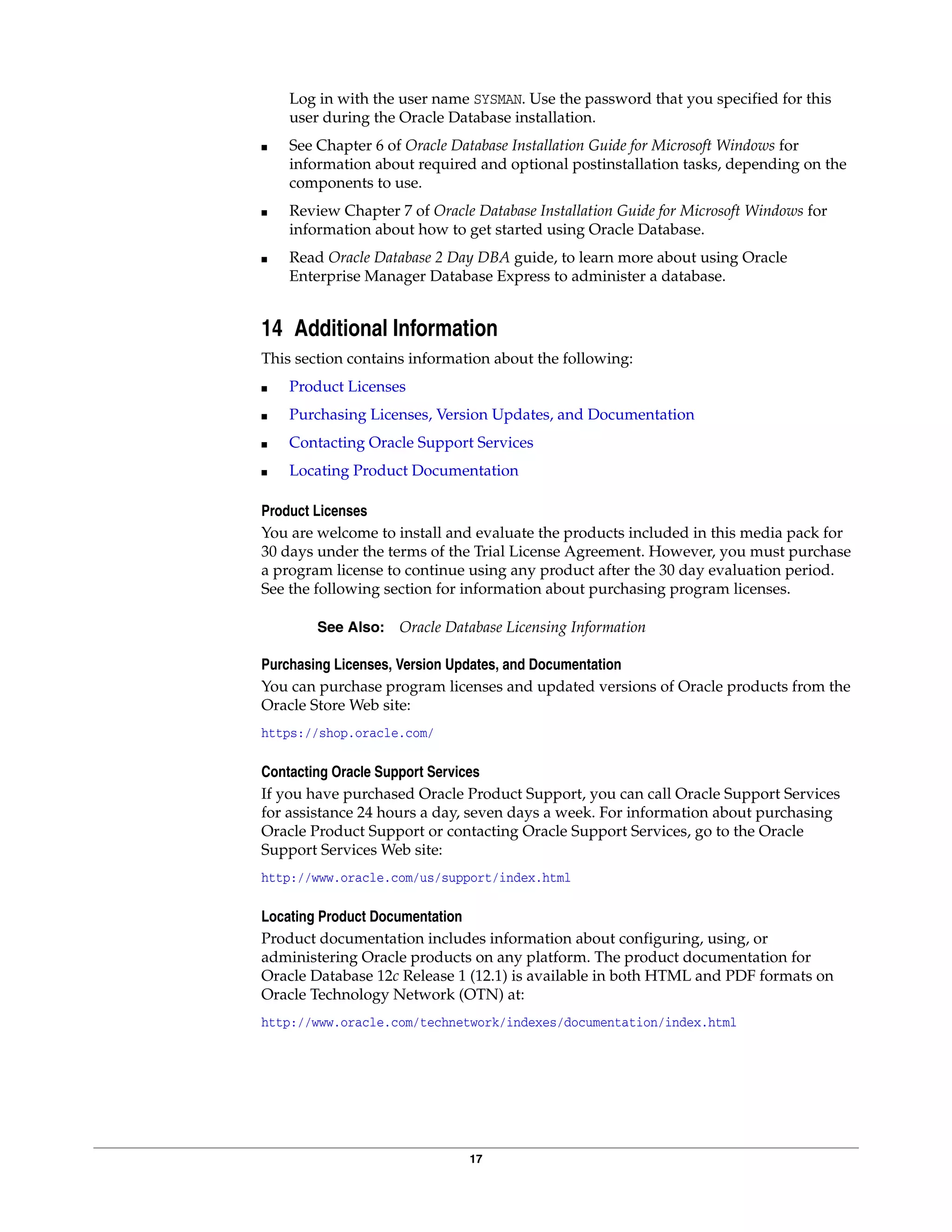 17
Log in with the user name SYSMAN. Use the password that you specified for this
user during the Oracle Database installation.
■ See Chapter 6 of Oracle Database Installation Guide for Microsoft Windows for
information about required and optional postinstallation tasks, depending on the
components to use.
■ Review Chapter 7 of Oracle Database Installation Guide for Microsoft Windows for
information about how to get started using Oracle Database.
■ Read Oracle Database 2 Day DBA guide, to learn more about using Oracle
Enterprise Manager Database Express to administer a database.
14 Additional Information
This section contains information about the following:
■ Product Licenses
■ Purchasing Licenses, Version Updates, and Documentation
■ Contacting Oracle Support Services
■ Locating Product Documentation
Product Licenses
You are welcome to install and evaluate the products included in this media pack for
30 days under the terms of the Trial License Agreement. However, you must purchase
a program license to continue using any product after the 30 day evaluation period.
See the following section for information about purchasing program licenses.
See Also: Oracle Database Licensing Information
Purchasing Licenses, Version Updates, and Documentation
You can purchase program licenses and updated versions of Oracle products from the
Oracle Store Web site:
https://shop.oracle.com/
Contacting Oracle Support Services
If you have purchased Oracle Product Support, you can call Oracle Support Services
for assistance 24 hours a day, seven days a week. For information about purchasing
Oracle Product Support or contacting Oracle Support Services, go to the Oracle
Support Services Web site:
http://www.oracle.com/us/support/index.html
Locating Product Documentation
Product documentation includes information about configuring, using, or
administering Oracle products on any platform. The product documentation for
Oracle Database 12c Release 1 (12.1) is available in both HTML and PDF formats on
Oracle Technology Network (OTN) at:
http://www.oracle.com/technetwork/indexes/documentation/index.html
 