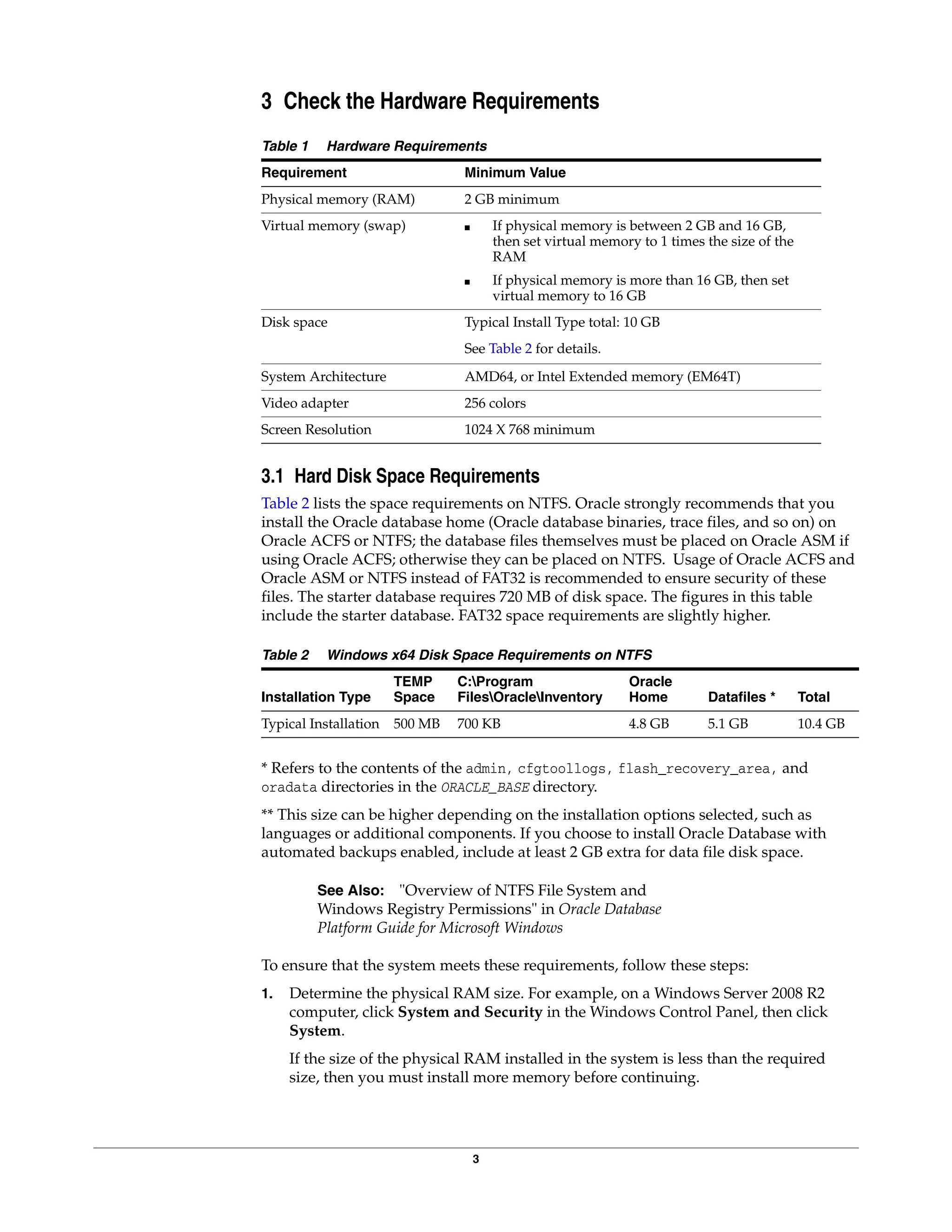 3
3 Check the Hardware Requirements
Table 1 Hardware Requirements
Requirement Minimum Value
Physical memory (RAM) 2 GB minimum
Virtual memory (swap) ■ If physical memory is between 2 GB and 16 GB,
then set virtual memory to 1 times the size of the
RAM
■ If physical memory is more than 16 GB, then set
virtual memory to 16 GB
Disk space Typical Install Type total: 10 GB
See Table 2 for details.
System Architecture AMD64, or Intel Extended memory (EM64T)
Video adapter 256 colors
Screen Resolution 1024 X 768 minimum
3.1 Hard Disk Space Requirements
Table 2 lists the space requirements on NTFS. Oracle strongly recommends that you
install the Oracle database home (Oracle database binaries, trace files, and so on) on
Oracle ACFS or NTFS; the database files themselves must be placed on Oracle ASM if
using Oracle ACFS; otherwise they can be placed on NTFS. Usage of Oracle ACFS and
Oracle ASM or NTFS instead of FAT32 is recommended to ensure security of these
files. The starter database requires 720 MB of disk space. The figures in this table
include the starter database. FAT32 space requirements are slightly higher.
Table 2 Windows x64 Disk Space Requirements on NTFS
Installation Type
TEMP
Space
C:Program
FilesOracleInventory
Oracle
Home Datafiles * Total
Typical Installation 500 MB 700 KB 4.8 GB 5.1 GB 10.4 GB
* Refers to the contents of the admin, cfgtoollogs, flash_recovery_area, and
oradata directories in the ORACLE_BASE directory.
** This size can be higher depending on the installation options selected, such as
languages or additional components. If you choose to install Oracle Database with
automated backups enabled, include at least 2 GB extra for data file disk space.
See Also: "Overview of NTFS File System and
Windows Registry Permissions" in Oracle Database
Platform Guide for Microsoft Windows
To ensure that the system meets these requirements, follow these steps:
1. Determine the physical RAM size. For example, on a Windows Server 2008 R2
computer, click System and Security in the Windows Control Panel, then click
System.
If the size of the physical RAM installed in the system is less than the required
size, then you must install more memory before continuing.
 
