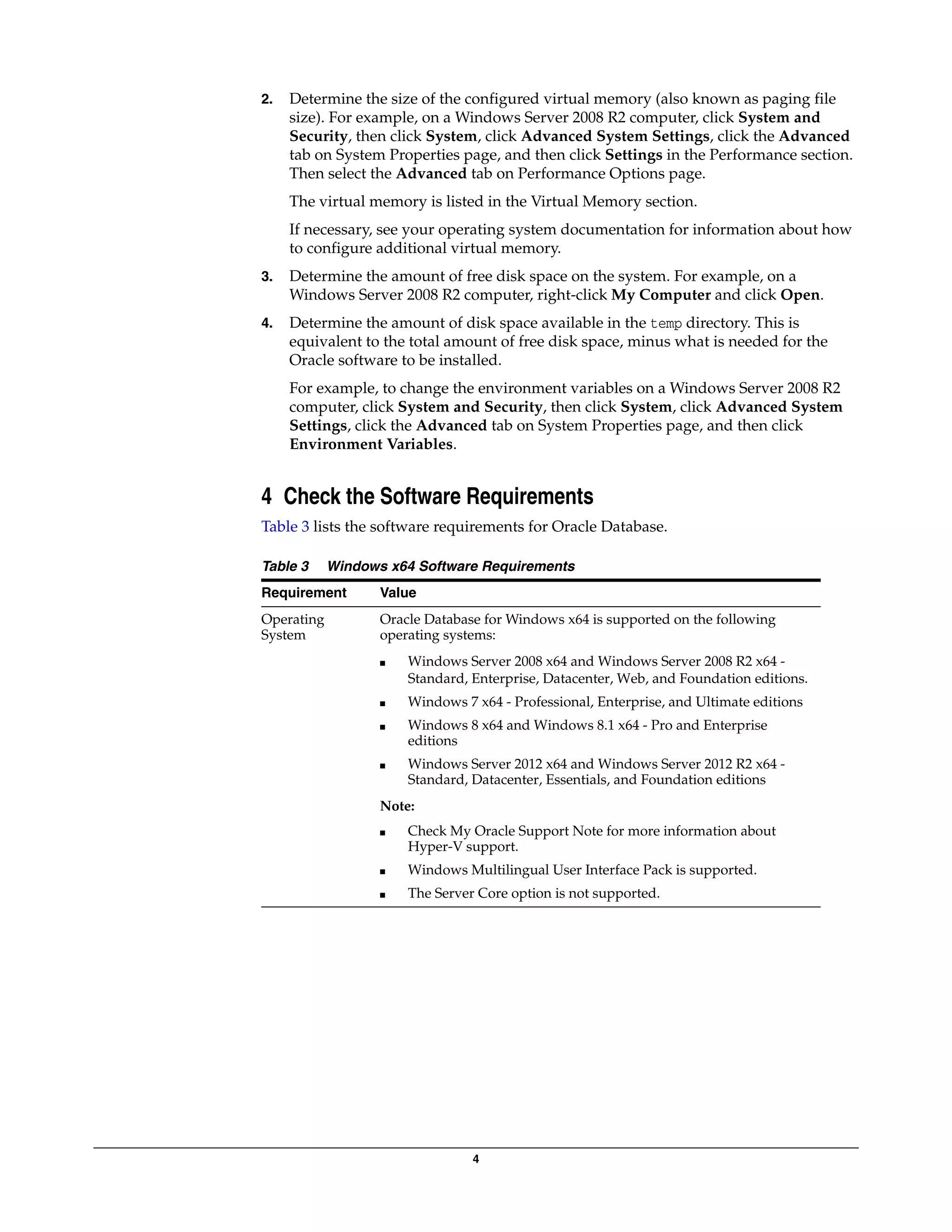 4
2. Determine the size of the configured virtual memory (also known as paging file
size). For example, on a Windows Server 2008 R2 computer, click System and
Security, then click System, click Advanced System Settings, click the Advanced
tab on System Properties page, and then click Settings in the Performance section.
Then select the Advanced tab on Performance Options page.
The virtual memory is listed in the Virtual Memory section.
If necessary, see your operating system documentation for information about how
to configure additional virtual memory.
3. Determine the amount of free disk space on the system. For example, on a
Windows Server 2008 R2 computer, right-click My Computer and click Open.
4. Determine the amount of disk space available in the temp directory. This is
equivalent to the total amount of free disk space, minus what is needed for the
Oracle software to be installed.
For example, to change the environment variables on a Windows Server 2008 R2
computer, click System and Security, then click System, click Advanced System
Settings, click the Advanced tab on System Properties page, and then click
Environment Variables.
4 Check the Software Requirements
Table 3 lists the software requirements for Oracle Database.
Table 3 Windows x64 Software Requirements
Requirement Value
Operating
System
Oracle Database for Windows x64 is supported on the following
operating systems:
■ Windows Server 2008 x64 and Windows Server 2008 R2 x64 -
Standard, Enterprise, Datacenter, Web, and Foundation editions.
■ Windows 7 x64 - Professional, Enterprise, and Ultimate editions
■ Windows 8 x64 and Windows 8.1 x64 - Pro and Enterprise
editions
■ Windows Server 2012 x64 and Windows Server 2012 R2 x64 -
Standard, Datacenter, Essentials, and Foundation editions
Note:
■ Check My Oracle Support Note for more information about
Hyper-V support.
■ Windows Multilingual User Interface Pack is supported.
■ The Server Core option is not supported.
 