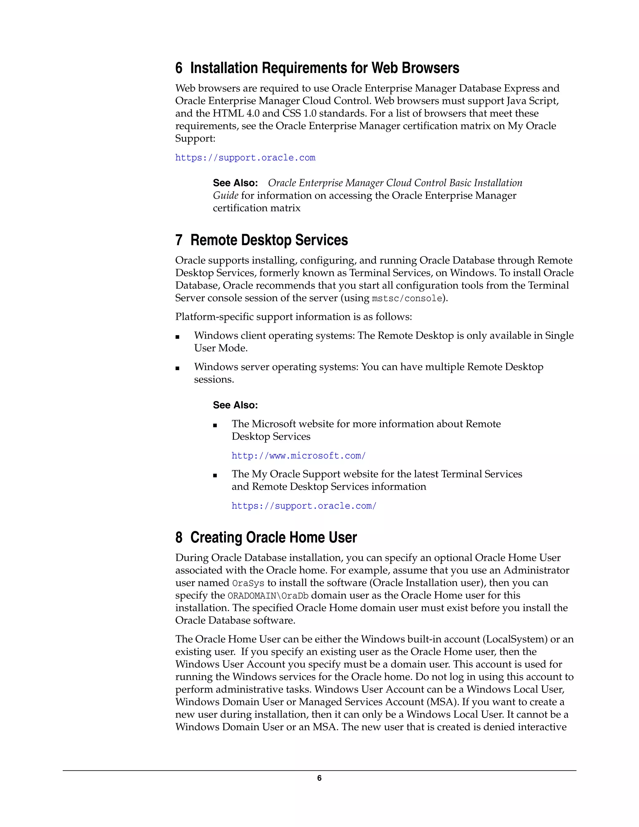 6
6 Installation Requirements for Web Browsers
Web browsers are required to use Oracle Enterprise Manager Database Express and
Oracle Enterprise Manager Cloud Control. Web browsers must support Java Script,
and the HTML 4.0 and CSS 1.0 standards. For a list of browsers that meet these
requirements, see the Oracle Enterprise Manager certification matrix on My Oracle
Support:
https://support.oracle.com
See Also: Oracle Enterprise Manager Cloud Control Basic Installation
Guide for information on accessing the Oracle Enterprise Manager
certification matrix
7 Remote Desktop Services
Oracle supports installing, configuring, and running Oracle Database through Remote
Desktop Services, formerly known as Terminal Services, on Windows. To install Oracle
Database, Oracle recommends that you start all configuration tools from the Terminal
Server console session of the server (using mstsc/console).
Platform-specific support information is as follows:
■ Windows client operating systems: The Remote Desktop is only available in Single
User Mode.
■ Windows server operating systems: You can have multiple Remote Desktop
sessions.
See Also:
■ The Microsoft website for more information about Remote
Desktop Services
http://www.microsoft.com/
■ The My Oracle Support website for the latest Terminal Services
and Remote Desktop Services information
https://support.oracle.com/
8 Creating Oracle Home User
During Oracle Database installation, you can specify an optional Oracle Home User
associated with the Oracle home. For example, assume that you use an Administrator
user named OraSys to install the software (Oracle Installation user), then you can
specify the ORADOMAINOraDb domain user as the Oracle Home user for this
installation. The specified Oracle Home domain user must exist before you install the
Oracle Database software.
The Oracle Home User can be either the Windows built-in account (LocalSystem) or an
existing user. If you specify an existing user as the Oracle Home user, then the
Windows User Account you specify must be a domain user. This account is used for
running the Windows services for the Oracle home. Do not log in using this account to
perform administrative tasks. Windows User Account can be a Windows Local User,
Windows Domain User or Managed Services Account (MSA). If you want to create a
new user during installation, then it can only be a Windows Local User. It cannot be a
Windows Domain User or an MSA. The new user that is created is denied interactive
 