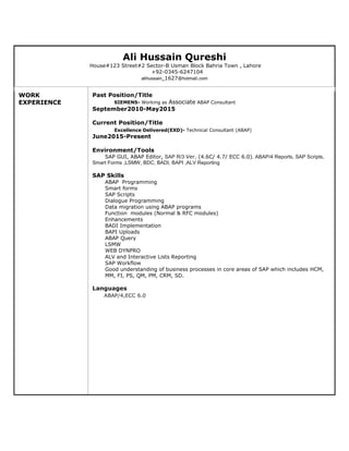 Ali Hussain Qureshi
House#123 Street#2 Sector-B Usman Block Bahria Town , Lahore
+92-0345-6247104
alihussain_1627@hotmail.com
WORK
EXPERIENCE
Past Position/Title
SIEMENS- Working as Associate ABAP Consultant
September2010-May2015
Current Position/Title
Excellence Delivered(EXD)- Technical Consultant (ABAP)
June2015-Present
Environment/Tools
SAP GUI, ABAP Editor, SAP R/3 Ver. (4.6C/ 4.7/ ECC 6.0). ABAP/4 Reports, SAP Scripts,
Smart Forms ,LSMW, BDC, BADI, BAPI ,ALV Reporting
SAP Skills
ABAP Programming
Smart forms
SAP Scripts
Dialogue Programming
Data migration using ABAP programs
Function modules (Normal & RFC modules)
Enhancements
BADI Implementation
BAPI Uploads
ABAP Query
LSMW
WEB DYNPRO
ALV and Interactive Lists Reporting
SAP Workflow
Good understanding of business processes in core areas of SAP which includes HCM,
MM, FI, PS, QM, PM, CRM, SD.
Languages
ABAP/4,ECC 6.0
 