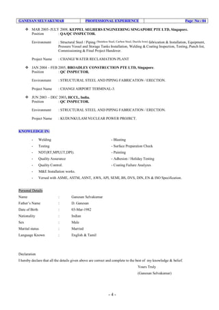 - 4 -
GANESAN SELVAKUMAR PROFESSIONAL EXPERIENCE Page No - 04
 MAR 2005–JULY 2008, KEPPEL SEGHERS ENGINEERING SINGAPORE PTE LTD, Singapore.
Position : QA/QC INSPECTOR.
Environment : Structural Steel / Piping (Stainless Steel, Carbon Steel, Ductile Iron) fabrication & Installation, Equipment,
Pressure Vessel and Storage Tanks Installation, Welding & Coating Inspection, Testing, Punch list,
Commissioning & Final Project Handover.
Project Name : CHANGI WATER RECLAMATION PLANT
 JAN 2004 – FEB 2005, BROADLEY CONSTRUCTION PTE LTD, Singapore.
Position : QC INSPECTOR.
Environment : STRUCTURAL STEEL AND PIPING FABRICATION / ERECTION.
Project Name : CHANGI AIRPORT TERMINAL-3.
 JUN 2003 – DEC 2003, HCCL, India.
Position : QC INSPECTOR.
Environment : STRUCTURAL STEEL AND PIPING FABRICATION / ERECTION.
Project Name : KUDUNKULAM NUCLEAR POWER PROJRCT.
KNOWLEDGE IN:
- Welding - Blasting
- Testing - Surface Preparation Check
- NDT(RT,MPI,UT,DPI). - Painting
- Quality Assurance - Adhesion / Holiday Testing
- Quality Control. - Coating Failure Analyzes
- M&E Installation works.
- Versed with ASME, ASTM, ASNT, AWS, API, SEMI, BS, DVS, DIN, EN & ISO Specification.
Personal Details
Name : Ganesan Selvakumar
Father’s Name : D. Ganesan
Date of Birth : 03-Mar-1982
Nationality : Indian
Sex : Male
Marital status : Married
Language Known : English & Tamil
Declaration
I hereby declare that all the details given above are correct and complete to the best of my knowledge & belief.
Yours Truly
(Ganesan Selvakumar)
 