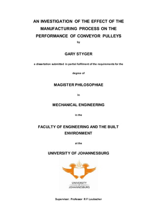 AN INVESTIGATION OF THE EFFECT OF THE
MANUFACTURING PROCESS ON THE
PERFORMANCE OF CONVEYOR PULLEYS
by
GARY STYGER
a dissertation submitted in partial fulfilment of the requirements for the
degree of
MAGISTER PHILOSOPHIAE
In
MECHANICAL ENGINEERING
in the
FACULTY OF ENGINEERING AND THE BUILT
ENVIRONMENT
at the
UNIVERSITY OF JOHANNESBURG
Supervisor: Professor R F Laubscher
 