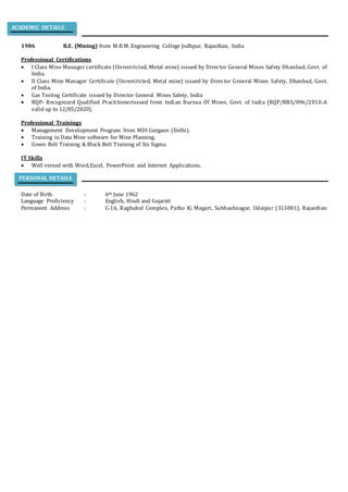 1986 B.E. (Mining) from M.B.M. Engineering College Jodhpur, Rajasthan, India
Professional Certifications
 I Class Mine Manager certificate (Unrestricted, Metal mine) issued by Director General Mines Safety Dhanbad, Govt. of
India.
 II Class Mine Manager Certificate (Unrestricted, Metal mine) issued by Director General Mines Safety, Dhanbad, Govt.
of India.
 Gas Testing Certificate issued by Director General Mines Safety, India
 RQP- Recognized Qualified Practitionerissued from Indian Bureau Of Mines, Govt. of India (RQP/BBS/096/2010-A
valid up to 12/05/2020).
Professional Trainings
 Management Development Program from MDI Gurgaon (Delhi).
 Training in Data Mine software for Mine Planning.
 Green Belt Training & Black Belt Training of Six Sigma.
IT Skills
 Well versed with Word,Excel, PowerPoint and Internet Applications.
Date of Birth : 6th June 1962
Language Proficiency : English, Hindi and Gujarati
Permanent Address : C-16, Raghukul Complex, Patho Ki Magari, Subhashnagar, Udaipur (313001), Rajasthan
PERSONAL DETAILS
ACADEMIC DETAILS
 