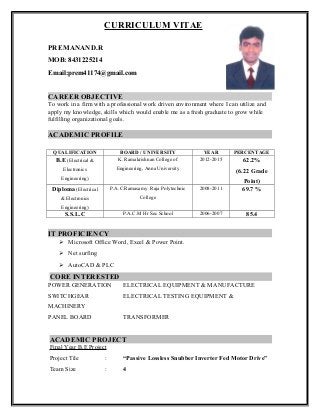 CURRICULUM VITAE
PREMANAND.R
MOB: 8431225214
Email:prem41174@gmail.com
CAREER OBJECTIVE
To work in a firm with a professional work driven environment where I can utilize and
apply my knowledge, skills which would enable me as a fresh graduate to grow while
fulfilling organizational goals.
ACADEMIC PROFILE
QUALIFICATION BOARD / UNIVERSITY YEAR PERCENTAGE
B.E (Electrical &
Electronics
Engineering)
K. Ramakrishnan College of
Engineering, Anna University
2012-2015 62.2%
(6.22 Grade
Point)
Diploma (Electrical
& Electronics
Engineering)
P.A.C.Ramasamy Raja Polytechnic
College
2008-2011 69.7 %
S.S.L.C P.A.C.M Hr Sec School 2006-2007 85.4
IT PROFICIENCY
 Microsoft Office Word, Excel & Power Point.
 Net surfing
 AutoCAD & PLC
CORE INTERESTED
POWER GENERATION ELECTRICAL EQUIPMENT & MANUFACTURE
SWITCHGEAR ELECTRICAL TESTING EQUIPMENT &
MACHINERY
PANEL BOARD TRANSFORMER
ACADEMIC PROJECT
Final Year B.E Project
Project Tile : “Passive Lossless Snubber Inverter Fed Motor Drive”
Team Size : 4
 