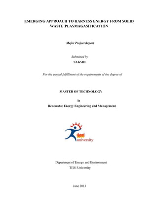 EMERGING APPROACH TO HARNESS ENERGY FROM SOLID
WASTE:PLASMAGASIFICATION
Major Project Report
Submitted by
SAKSHI
For the partial fulfillment of the requirements of the degree of
MASTER OF TECHNOLOGY
in
Renewable Energy Engineering and Management
Department of Energy and Environment
TERI University
June 2013
 