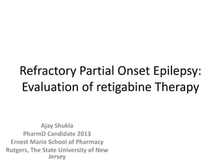 Refractory Partial Onset Epilepsy:
Evaluation of retigabine Therapy
Ajay Shukla
PharmD Candidate 2013
Ernest Mario School of Pharmacy
Rutgers, The State University of New
Jersey
 