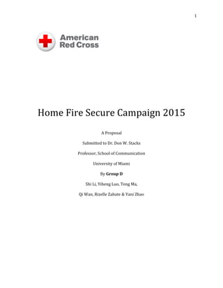   1	
  
	
  
	
  
	
  
	
  
	
  
	
  
	
  
	
  
	
  
Home	
  Fire	
  Secure	
  Campaign	
  2015	
  
	
  
A	
  Proposal	
  	
  
	
  
Submitted	
  to	
  Dr.	
  Don	
  W.	
  Stacks	
  
	
  
Professor,	
  School	
  of	
  Communication	
  
	
  
University	
  of	
  Miami	
  	
  
	
  
By	
  Group	
  D	
  	
  
	
  
Shi	
  Li,	
  Yiheng	
  Luo,	
  Teng	
  Ma,	
  	
  
	
  
Qi	
  Wan,	
  Rizelle	
  Zabate	
  &	
  Yani	
  Zhao	
  	
  
	
  
	
  
	
  
	
  
	
  
	
  
	
  
	
  
	
  
	
  
	
  
	
  
 