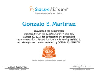 Gonzalo E. Martinez
is awarded the designation
Certified Scrum Product Owner® on this day,
August 02, 2015, for completing the prescribed
requirements for this certification and is hereby entitled to
all privileges and benefits offered by SCRUM ALLIANCE®.
Member: 000290958 Certification Expires: 02 August 2017
Angela Druckman
Certified Scrum Trainer® Chairman of the Board
 