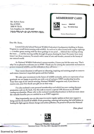 Scanned by CamScanner
M EM B ER SH I P C A R D
M r K e lv in X u n a
Bo x # 57023
1808 W 7 th St
L o s A n ge le s ,
CA 90057 6047
N AT io NA L W t LD u FE FED ER A T ION
'
D e a r M r X u n a ,
L o c a t e d d ir e c t ly be h in d N a t io n a l W i ldli fe F e de r a t io n
'
s he a d q u a r t e r s bu ild i n g in Re s t o n ,
V i r g in ia is a s m a ll fo r e s t t ( e m i n g w it h w ild l if e A s s u c h w e r e o ft e n t r e a t c 9] w it h r e g u la r s ig h t i n g s
a m o t he r go o s e n e s t in g w it h hc r t h r e e g o s lin g s in o u r pt j n d w h it e t a il d e e r d a r t in g a m o n g
t hc t r e e s a r e d fo x ï n o v in g s w i ft ly t h r o u g h t he g ma s s ,
hu n t in g fo r fbo d N o m a t t e r ho w m a n y
t im e s I s e e t he s e c r e a t u r c s ,
I ITL s t r u c k w it h a s e n s e o f a w e a n d w o n 9le r ,
a m a z e d a t t h e be a u t y o F
o u r n a t u r a l w o r lcl
A s N a t io n a l W il d li fe F e de r a t io n
'
s n e w e s t m e m be r ,
I k n o w y o u fe e l t he s a m e w a y T h a t s
w h y I '
m s o p le a s e d t o w e lc o m e yo u t o N W F T h a n k y o u tb r jo in in g t he n a t io n w i de m o v e m e n t t o
p r o t e c t t r e a s u r e d wi l dhf eand w i l d p la c e s t he y c a l l k u i n -
Y o u r r e c e n t do n a t io n is w e ll s pe n t o n ( d u c a t in g ,
in s p ir in g a n d a s s is t in g p e o p le t o c o n s e r v e
a n d r e s t o r e A m e r ic a
'
s i m p e r ile d s pe c ie s a n d t h e ir ha bit a t
W e t a k e y o u r i n v e s t m e n t i n t h( fu t u r e o f w i ld li fe s e r io u s ly ,
a n d a s a n e x p r e s s i o n o f o u r
g r a t it u d e w e a r e h a p p y t o p r o v ide y o u w it h a s e t o f e x c lu s i v e N W F m e m be r s h i p be n e f i t s
Y o u r fi r s t c o p y o Fo u r a w a r d w i n n i n g N a t io n a l W1ld /if e
ø
m a g a z i n e a n d ,
i Fyo u c ho s e t o
r e c e i v e o n e , y o u r fr e e t h a n k y o u g i f t a r e o n t h e i r w a y
I '
v e a ls o e n c lo s e d a n e w pe r s o n a l m e m be r s h ip c a r d w h ic h ha s y o u r c a t a lo g di scourt
p r o m o t io n c o d e o n t h e ba c k U s e t h is c o de t o r e c e iv e a s pe c i a l 10% d is c o u n t o n a l l N W F
c a t a l o g m e r c ha n d is e Ple a s e r e fe r t o t he e n c lo s e d tT 1e m be r s h i p b r o c h u r e t o fi n d o u t m o r e a bo u t
t h e v a l u a bl= be n e f i t s y o u a r e e n t i t le d t o a s a n N W F s u p po r t e r
M o s t i m po r t a n t ly, yo u c a n a ls o e x pe c t t o r e c e iv e r e g Lda r u pda t e s o n ho w yo u r s u ppo r t is
be i n g u se d fo r t he be n e fi t o í w ildlif . F r o m p r o t e c t in g ,
r e s t o r in g a n d s e c u r in g v it a l w ild ha bit a t ,
t o
le a d in g t h( fig h t a ga in s t c l im a t e c ha n g e a n d c a r bo n po llu t io n ,
I '
m p r o u d t o t e ll yo u t h a t N a t io n a l
(Ou e r ple a se )
N a t io n a l W ildlife Fe de r a t io n
ø
ロロ0 7 5 근
 