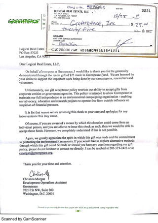 Scanned by CamScanner
( 21w u ; 5 5 23 2 102o
LO G ICA L REA L ESTA T E,
LLC 3 2 2 1
P O BO X 5702 3
LO S A N GELES M 9 005 7 고匹
ダメご百 。 上PH 8 18 925 5 6 34
げ し卅
二보 - -
j シ
A h æ ,
' j J $ Z T ò t )
T D o lla r s =
US B A N K
FIVE STAR SERVfc E GUA RA NTEE D
USBAN K COM
1o 。
C石 川 戊 知ムヘ
L o g ic a l R e a l E s t a t e : <ご 1 10 Z0 0 D D 2 l 1 1O ] a O q q ] E 2 5 no
3 2 2 
P O B o x 5702 3
L o s A n ge l e s ,
C A U 111» l
D e a r L o gic a l R e a l E s ta t e ,
L L C,
O n be ha lf o f e v e r y o n e a t G r e e n p e a c e ,
I w o u l d l ik e t o t ha n k y o u f o r t he ge n e r o s it y
de m o n s t r a t e d t hr o u gh t he r e c e n t g i f t o f $2 5 m a de t o G r e e n p e a c e Fu n d W e a r e h o n o r e d b y
y o u r de s ir e t o s u pp o r t t he im p o r ta n t w o r k be in g do n e by o u r c a m p a ig n e r s ,
r e s e a r c h e r s a n d
v o lu n t e e r s
U n fo r tu n a t e ly ,
o u r gif t a c c e p t a n c e p o l ic y r e s t r ic t s o u r a bilit y t o a c c e p t gifts fr o m
c o r p o r a t e e n t it ie s o r gover nment a ge n c ie s T his p o lic y is in t e n de d t o a l lo w Gr e e n p e a c e t o
m a in t a in o u r f u ll in de p e n de n c e a s a n e n v ir o n m e n t a l c a m pa ign in g o r g a n iz a t io n e n a bl in g
o u r a dv o c a c y ,
e du c a t io n a n d r e s e a r c h pr o je c t s t o o p e r a t e fr e e fr o m o u t s ide in fl u e n c e o r
s u s p ic io n o f f in a n c ia l p r e s s u r e
It is fo r t ha t r e a s o n w e a r e returni ngt his c he c k t o y o u r c a r e a n d a po lo giz e fo r a n y
in c o n v e n i e n c e t his m a y c a u s e
O f c o u r s e ,
if y o u a r e a w a r e o f a m e a n s by w hic h t hi s do n a t io n c o u ld c o m e fr o m a n
in d iv idu a l p e r s o n ,
a n d y o u a r e a ble t o r e i s s u e t his c he c k a s s u c h,
t he n w e w o u ld be a ble t o
a c c e pt t ho s e f u n d s H o w e v e r ,
w e c o m ple t e ly u n de r s ta n d i f t ha t is n o t po s s ible
A ga in ,
w e gr e a t ly a p pr e c ia t e t he s pir it i n w hic h th is gift w a s m a de a n d the c o m m it m e n t
t o p r o t e c t in g t he e n v ir o n m e n t it r e pr e s e n t s I f y o u w o u ld l ik e t o e x p lo r e al t ernat i ve m e t ho ds
t hr o u gh w h ic h t his g i ft c o u ld be m a de o r s ho u ld y o u ha v e a n y qu e s t io n s r e ga r din g o u r gif t
po lic y , p le a s e do n o t he s ita t e t o c o n t a c t m e dir e c t ly I c a n be r e a c he d a t 202 3 19 242 6 o r a t
c m o r g a n @gr e e n r @ c e o rg
T ha n k y o u fo r y o u r t im e a n d a tte n t io n
Chr is t in a M o rga n
HHr
D e v e lo pm e n t Ope r a t io n s A s s is ta n t
Gr e e n pe a c e
702 H St N W ,
Su ite 300
W a s hin gto n ,
D C 2000 1
Pn n u 1 o n 1y o c m x x l c hohne hn e p n Fx » w Hh 100 93 mcyced c o n tñ u s W )V U g o mb en k s
 