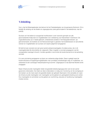 Fietsbeleidsplan en maatregelenplan gemeente Zandvoort 3333
1.Inleiding
Voor u ligt het Maatregelenplan dat behoort bij het Fietsbeleidsplan van de gemeente Zandvoort. Dit is
feitelijk de vertaling van de doelen en uitgangspunten zoals geformuleerd in de beleidsnota, naar de
praktijk.
Op basis van het beleid uit voorgaande hoofdstukken is een overzicht gemaakt van alle
geconstateerde knelpunten en mogelijkheden voor verbetering voor fietsverkeer in Zandvoort. De
ongevallenlocaties zijn in beeld gebracht, ontbrekende schakels in het fietspadennetwerk zijn
geïnventariseerd, de kwaliteit van de fietsvoorzieningen is getoetst met kwaliteitseisen en aanvullende
wensen en mogelijkheden zijn op basis van expert judgement aangegeven.
Dit leidt tot een voorstel voor een groot aantal verkeersmaatregelen of andere acties, die in dit
maatregelendeel elk afzonderlijk zijn uitgewerkt. Waar mogelijk is concreet aangegeven wat de
voorgestelde maatregel inhoudt, in andere gevallen is tenminste de locatie benoemd en de aanleiding
vermeld.
Er is een prioritering aangegeven op basis van verkeerskundige doelen. Deze is gelegd naast de
kostenindicaties en koppelingsmogelijkheden met ruimtelijke ontwikkelingen weg- en rioolbeheer, om
zodoende tot een voorlopige meerjarenplanning te komen. Uitgangspunt is dat daarmee flexibel wordt
omgegaan
Naast infrastructurele maatregelen leiden de gestelde beleidsuitgangspunten ook tot een aantal
gewenste onderzoeken. Een deel van deze onderzoeken is nodig voor monitoring van de voortgang en
het toetsen van de mate waarin de gestelde doelen zijn gehaald. Daarnaast is het wenselijk om naast
de infrastructurele maatregelen ook maatregelen op het gebied van gedragsbeïnvloeding op te zetten.
Dus maatregelen en activiteiten op het gebied van voorlichting, educatie en handhaving maatregelen
moeten komen.
 