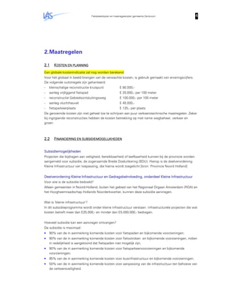 Fietsbeleidsplan en maatregelenplan gemeente Zandvoort 4444
2.Maatregelen
2.12.12.12.1 KKKKOSTEN EN PLANNINGOSTEN EN PLANNINGOSTEN EN PLANNINGOSTEN EN PLANNING
Een globale kostenindicatie zal nog worden berekend
Voor het globaal in beeld brengen van de verwachte kosten, is gebruik gemaakt van ervaringscijfers.
De volgende vuitstregels zijn gehanteerd:
- kleinschalige reconstructie kruispunt E 80.000,-
- aanleg vrijliggend fietspad E 25.000,- per 100 meter
- reconstructie Gebiedsontsluitingsweg E 100.000,- per 100 meter
- aanleg vluchtheuvel E 45.000,-
- fietsparkeerplaats E 125,- per plaats
De genoemde kosten zijn niet geheel toe te schrijven aan puur verkeerstechnische maatregelen. Zeker
bij ingrijpende reconstructies hebben de kosten betrekking op met name wegbeheer, verkeer en
groen.
2.22.22.22.2 FFFFINANCIERING EN SUBSIINANCIERING EN SUBSIINANCIERING EN SUBSIINANCIERING EN SUBSIDIEMOGELIJKHEDENDIEMOGELIJKHEDENDIEMOGELIJKHEDENDIEMOGELIJKHEDEN
SubsidiemogelijkhedenSubsidiemogelijkhedenSubsidiemogelijkhedenSubsidiemogelijkheden
Projecten die bijdragen aan veiligheid, bereikbaarheid of leefbaarheid kunnen bij de provincie worden
aangemeld voor subsidie, de zogenaamde Brede Doeluitkering (BDU). Hierop is de deelverordening
Kleine Infrastructuur van toepassing, die hierna wordt toegelicht [bron: Provincie Noord Holland]
Deelverordening Kleine Infrastructuur en Gedragsbeïnvloeding, onderdeel Kleine InfrastructuurDeelverordening Kleine Infrastructuur en Gedragsbeïnvloeding, onderdeel Kleine InfrastructuurDeelverordening Kleine Infrastructuur en Gedragsbeïnvloeding, onderdeel Kleine InfrastructuurDeelverordening Kleine Infrastructuur en Gedragsbeïnvloeding, onderdeel Kleine Infrastructuur
Voor wie is de subsidie bedoeld?
Alleen gemeenten in Noord-Holland, buiten het gebied van het Regionaal Orgaan Amsterdam (ROA) en
het Hoogheemraadschap Hollands Noorderkwartier, kunnen deze subsidie aanvragen.
Wat is ‘kleine infrastructuur’?
In dit subsidieprogramma wordt onder kleine infrastructuur verstaan: infrastructurele projecten die wat
kosten betreft meer dan E25.000,- en minder dan E5.000.000,- bedragen.
Hoeveel subsidie kan een aanvrager ontvangen?
De subsidie is maximaal:
• 90% van de in aanmerking komende kosten voor fietspaden en bijkomende voorzieningen;
• 90% van de in aanmerking komende kosten voor fietsstroken en bijkomende voorzieningen, indien
in redelijkheid is aangetoond dat fietspaden niet mogelijk zijn;
• 90% van de in aanmerking komende kosten voor fietsparkeervoorzieningen en bijkomende
voorzieningen;
• 95% van de in aanmerking komende kosten voor businfrastructuur en bijkomende voorzieningen;
• 50% van de in aanmerking komende kosten voor aanpassing van de infrastructuur ten behoeve van
de verkeersveiligheid.
 
