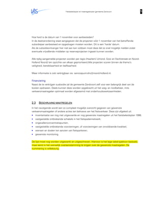 Fietsbeleidsplan en maatregelenplan gemeente Zandvoort 5555
Hoe hard is de datum van 1 november voor aanbesteden?
In de deelverordening staat aangegeven dat de projecten vóór 1 november van het betreffende
subsidiejaar aanbesteed en opgedragen moeten worden. Dit is een ‘harde’ datum.
Als de subsidieontvanger hier niet aan kan voldoen moet deze dat zo snel mogelijk melden zodat
eventuele vrijvallende middelen op reserveprojecten ingezet kunnen worden.
Alle tijdig aangemelde projecten worden per regio (Haarlem/ IJmond, Gooi en Vechtstreek en Noord-
Holland Noord) ten opzichte van elkaar geprioriteerd.Alle projecten scoren binnen de thema’s
veiligheid, bereikbaarheid en leefbaarheid.
Meer informatie is ook verkrijgbaar via: servicepunt-shv@noord-holland.nl.
FinancieringFinancieringFinancieringFinanciering
Naast de te verkrijgen susbsidie zal de gemeente Zandvoort zelf voor een belangrijk deel van de
kosten opdraaien. Deels kunnen deze worden opgebracht uit het weg- en rioolbeheer, mits
verkeersmaatregelen optimaal worden afgestemd met onderhoudswerkzaamheden.
2.32.32.32.3 BBBBESCHRIJVING MAATREGEESCHRIJVING MAATREGEESCHRIJVING MAATREGEESCHRIJVING MAATREGELENLENLENLEN
In het navolgende wordt een zo compleet mogelijk overzicht gegeven van gewenste
verkeersmaatregelen of andere acties ten behoeve van het fietsverkeer. Deze zijn afgeleid uit:
• inventarisatie van nog niet uitgevoerde en nog gewenste maatregelen uit het fietsbeleidsplan 1998;
• vastgestelde ontbrekende schakels in het fietspadennetwerk;
• ongevallenconcentratiepunten;
• vastgestelde ontbrekende voorzieningen, of voorzieningen van onvoldoende kwaliteit;
• wensen en doelen ten aanzien van fietsparkeren;
• gewenste monitoring.
De lijst moet nog worden uitgewerkt en uitgeschreven. Hiervoor is het lege tabel-sjabloon bedoeld,
maar eerst is het wenselijk overeenstemming te krijgen over de gewenste maatregelen. De
nummering is willekeurig.
 