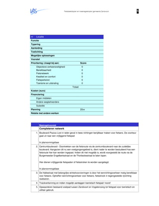 Fietsbeleidsplan en maatregelenplan gemeente Zandvoort 6666
nr Locatie
Functie
Typering
Aanleiding
Toelichting
Mogelijke oplossingen
Voorstel
Prioritering (draagt bij aan) Score
Objectieve verkeersveiligheid
Bereikbaarheid
Fietsnetwerk
Kwaliteit en comfort
Fietsparkeren
Toerisme en uitstraling
0
0
0
0
0
0
Totaal
Kosten (euro)
Financiering
Eigen middelen
Andere wegbeheerders
Subsidie
Planning 20xx
Relatie met andere werken
Maatregelvoorstel
Completeren netwerk
1. Boulevard Paulus Loot in ieder geval in twee richtingen berijdbaar maken voor fietsers. De voorkeur
gaat uit naar een vrijliggend fietspad
In planvormingsfase
2. Centrumboulevard - Doortrekken van de fietsroute via de centrumboulevard naar de zuidelijke
boulevard. Aangezien dit nu een voetgangersgebied is, dient nader te worden bestudeerd hoe een
fietsroute hier kan worden ingepast. Indien dit niet mogelijk is, wordt voorgesteld de route via de
Burgemeester Engelbertsstraat en de Thorbeckestraat te laten lopen.
Hier dienen vrijliggende fietspaden of fietsstroken te worden aangelegd.
In planvormingsfase
3. De Haltestraat met belangrijke winkelvoorzieningen is door het eenrichtingsverkeer matig bereikbaar
voor fietsers. Opheffen eenrichtingsverkeer voor fietsers, fietsstrook in tegengestelde rijrichting
realiseren.
4. Tracéverkenning en indien mogelijk aanleggen toeristisch fietspad ‘noord’
5. Opwaarderen bestaand voetpad tussen Zandvoort en Vogelenzang tot fietspad voor toeristisch en
utilitair gebruik.
 