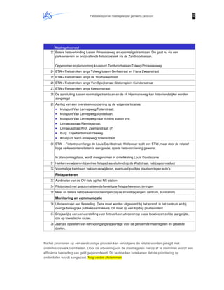 Fietsbeleidsplan en maatregelenplan gemeente Zandvoort 8888
Maatregelvoorstel
23.Betere fietsverbinding tussen Prinsesseweg en voormalige trambaan. Die gaat nu via een
parkeerterrein en onopvallende fietsdoorsteek via de Zandvoortselaan.
Opgenomen in planvorming kruispunt Zandvoortselaan/Tolweg/Prinsesseweg
24.ETW+ Fietsstroken langs Tolweg tussen Gerkestraat en Frans Zwaanstraat
25.ETW+ Fietsstroken langs de Thorbeckestraat
26.ETW+ Fietsstroken langs Van Speijkstraat-Stationsplein-Kuindersstraat
27.ETW+ Fietsstroken langs Keesomstraat
28.De aansluiting tussen voormalige trambaan en de H. Hijermansweg kan fietsvriendelijker worden
aangelegd
29.Aanleg van een oversteekvoorziening op de volgende locaties:
• kruispunt Van Lennepweg/Tollenstraat;
• kruispunt Van Lennepweg/Vondellaan;
• kruispunt Van Lennepweg/naar richting station vvv;
• Linnaeusstraat/Flemingstraat;
• Linnaeusstraat/Prof. Zeemanstraat; (?)
• Burg. Engelbertsstraat/Zeeweg
• Kruispunt Van Lennepweg/Tollensstraat.
30.ETW – Fietsstroken langs de Louis Davidsstraat. Weliswaar is dit een ETW, maar door de relatief
hoge verkeersintensiteiten is een goede, aparte fietsvoorziening gewenst.
In planvormingsfase, wordt meegenomen in ontwikkeling Louis Davidscarre
31.Hekken verwijderen bij entree fietspad aansluitend op de Wattstraat, nabij spoorviaduct
32.Voormalige trambaan: hekken verwijderen, eventueel paaltjes plaatsen tegen auto’s
Fietsparkeren
33.Aanbieden van de OV-fiets op het NS-station
34.Pilotproject met geautomatiseerde/beveiligde fietsparkeervoorzieningen
35.Meer en betere fietsparkeervoorzieningen (bij de strandopgangen, centrum, busstation)
Monitoring en communicatie
36.Uitvoeren van een fietstelling. Deze moet worden uitgevoerd bij het strand, in het centrum en bij
overige belangrijke publieksaantrekkers. Dit moet op een topdag plaatsvinden!
37.Driejaarlijks een verkeerstelling voor fietsverkeer uitvoeren op vaste locaties en zelfde jaargetijde,
ook op toeristische routes.
38.Jaarlijks opstellen van een voortgangsrapportage voor de genoemde maatregelen en gestelde
doelen.
Na het prioriteren op verkeerskundige gronden kan vervolgens de relatie worden gelegd met
onderhoudswerkzaamheden. Door de uitvoering van de maatregelen hierop af te stemmen wordt een
efficiënte besteding van geld gegarandeerd. Dit laatste kan betekenen dat de prioritering op
onderdelen wordt aangepast. Nog verder afstemmen
 