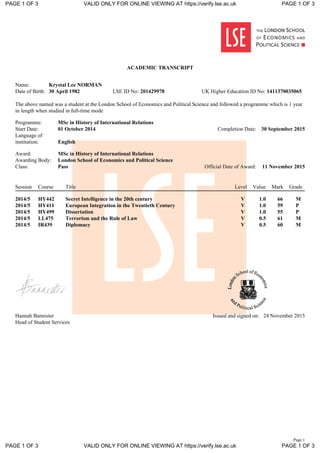 Page 1
ACADEMIC TRANSCRIPT
Name: Krystal Lee NORMAN
Date of Birth: 30 April 1982 LSE ID No: 201429978 UK Higher Education ID No: 1411370035065
The above named was a student at the London School of Economics and Political Science and followed a programme which is 1 year
in length when studied in full-time mode
Programme: MSc in History of International Relations
Start Date: 01 October 2014 Completion Date: 30 September 2015
Language of
institution: English
Award: MSc in History of International Relations
Awarding Body: London School of Economics and Political Science
Class: Pass Official Date of Award: 11 November 2015
Session Course Title Level Value Mark Grade
2014/5 HY442 Secret Intelligence in the 20th century V 1.0 66 M
2014/5 HY411 European Integration in the Twentieth Century V 1.0 59 P
2014/5 HY499 Dissertation V 1.0 55 P
2014/5 LL475 Terrorism and the Rule of Law V 0.5 61 M
2014/5 IR439 Diplomacy V 0.5 60 M
Hannah Bannister
Head of Student Services
Issued and signed on: 24 November 2015
PAGE 1 OF 3 VALID ONLY FOR ONLINE VIEWING AT https://verify.lse.ac.uk PAGE 1 OF 3
PAGE 1 OF 3 VALID ONLY FOR ONLINE VIEWING AT https://verify.lse.ac.uk PAGE 1 OF 3
 