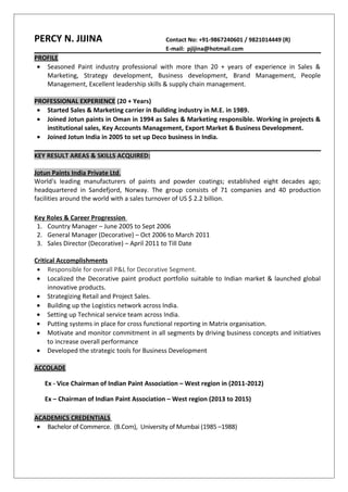 PERCY N. JIJINA Contact No: +91-9867240601 / 9821014449 (R)
E-mail: pjijina@hotmail.com
PROFILE
• Seasoned Paint industry professional with more than 20 + years of experience in Sales &
Marketing, Strategy development, Business development, Brand Management, People
Management, Excellent leadership skills & supply chain management.
PROFESSIONAL EXPERIENCE (20 + Years)
• Started Sales & Marketing carrier in Building industry in M.E. in 1989.
• Joined Jotun paints in Oman in 1994 as Sales & Marketing responsible. Working in projects &
institutional sales, Key Accounts Management, Export Market & Business Development.
• Joined Jotun India in 2005 to set up Deco business in India.
KEY RESULT AREAS & SKILLS ACQUIRED:
Jotun Paints India Private Ltd.
World's leading manufacturers of paints and powder coatings; established eight decades ago;
headquartered in Sandefjord, Norway. The group consists of 71 companies and 40 production
facilities around the world with a sales turnover of US $ 2.2 billion.
Key Roles & Career Progression
1. Country Manager – June 2005 to Sept 2006
2. General Manager (Decorative) – Oct 2006 to March 2011
3. Sales Director (Decorative) – April 2011 to Till Date
Critical Accomplishments
• Responsible for overall P&L for Decorative Segment.
• Localized the Decorative paint product portfolio suitable to Indian market & launched global
innovative products.
• Strategizing Retail and Project Sales.
• Building up the Logistics network across India.
• Setting up Technical service team across India.
• Putting systems in place for cross functional reporting in Matrix organisation.
• Motivate and monitor commitment in all segments by driving business concepts and initiatives
to increase overall performance
• Developed the strategic tools for Business Development
ACCOLADE
Ex - Vice Chairman of Indian Paint Association – West region in (2011-2012)
Ex – Chairman of Indian Paint Association – West region (2013 to 2015)
ACADEMICS CREDENTIALS
• Bachelor of Commerce. (B.Com), University of Mumbai (1985 –1988)
 