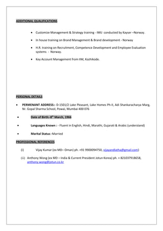 ADDITIONAL QUALIFICATIONS
• Customize Management & Strategy training - IMIJ conducted by Kayser –Norway.
• In house training on Brand Management & Brand development - Norway
• H.R. training on Recruitment, Competence Development and Employee Evaluation
systems - Norway.
• Key Account Management from IIM, Kozhikode.
PERSONAL DETAILS
• PERMENANT ADDRESS:- D-1501/2 Lake Pleasant, Lake Homes Ph-II, Adi Shankaracharya Marg,
Nr. Gopal Sharma School, Powai, Mumbai 400 076
• Date of Birth:-8th
March, 1966
• Languages Known : - Fluent in English, Hindi, Marathi, Gujarati & Arabic (understand)
• Marital Status:-Married
PROFESSIONAL REFERENCES
(i) Vijay Kumar (ex MD– Oman) ph. +91 9900094750, vijayandlatha@gmail.com)
(ii) Anthony Wong (ex MD – India & Current President Jotun Korea) ph. + 821037918658,
anthony.wong@jotun.co.kr
 