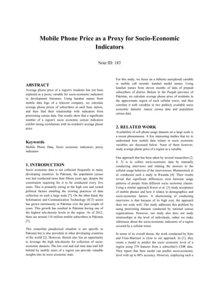 Mobile Phone Price as a Proxy for Socio-Economic
Indicators
Note ID: 183
ABSTRACT
Average phone price of a region's residents has not been
explored as a proxy variable for socio-economic indicators
in development literature. Using handset names from
mobile data logs of a telecom company, we calculate
average phone prices of subscribers at each base station,
and then find their relationship with indicators from
preexisting census data. Our results show that a significant
number of a region's socio economic census indicators
exhibit strong correlations with its resident's average phone
price.
Keywords
Mobile Phone Data, Socio economic indicators, proxy
indicators
1. INTRODUCTION
Socio economic data is not collected frequently in many
developing countries. In Pakistan, the population census
was last conducted more than fifteen years ago, despite the
constitution requiring for it to be conducted every five
years. This is primarily owing to the high cost and vested
political factors entailing the existing practices of data
collection on such a large scale [7]. On the other hand, the
Information and Communication Technology (ICT) sector
has grown enormously in Pakistan over the past couple of
years. This growth has resulted in Pakistan having one of
the highest tele-density levels in the region. As of 2012,
there are around 118 million mobile subscribers in Pakistan
[7].
This somewhat paradoxical situation is not specific to
Pakistan but is also prevalent in other developing countries
of the world [2]. However, therein also lies an opportunity
to leverage the high tele-density for collection of socio-
economic datasets. The low cost and real time data trail left
behind by mobile users of a region can provide valuable
insights into its socio economic state.
For this study, we focus on a hitherto unexplored variable
in mobile call records: handset model names. Using
handset names from eleven months of data of prepaid
subscribers of district Jhelum in the Punjab province of
Pakistan, we calculate average phone price of residents in
the approximate region of each cellular tower, and then
correlate it with variables in two publicly available socio
economic datasets: mauza census data and population
census data.
2. RELATED WORK
Availability of cell phone usage datasets on a large scale is
a recent phenomenon. A few interesting studies that try to
understand how mobile data relates to socio economic
variables are discussed below. None of them however,
study average phone price of a region as a variable.
One approach that has been taken by several researchers [2,
4, 3] is to collect socio-economic data by manually
conducting interviews and relating the answers to the
cellular usage behavior of the interviewees. Blumenstock et
al. conducted such a study in Rwanda [4]. Their results
reveal that significant differences exist between usage
patterns of people from different socio economic classes.
Using a similar approach Kwon et al. [3] study acceptance
of mobile phones and how it relates to demographics and
socio-economic factors. A shortcoming of conducting
interviews is that because of its high cost, the approach
does not scale well. Our study addresses this problem by
using preexisting datasets conducted by national census
organizations. However, our study also does not study
relationships at the level of individuals; rather we make
inferences about the socio-economic indicators of a region
covered by a cellular tower.
In terms of its overall theme, the work conducted by Soto
and Frias-Martinez is close to our approach. In [1], they
create a model to predict the socio economic level of a
region using 279 features from a subscriber's CDR data.
They report that their model can predict socio-economic
level with up to 80% accuracy. However, employing such a
 